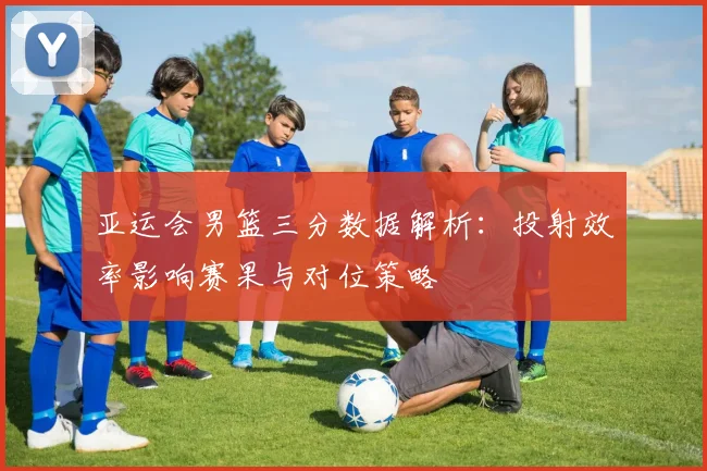 亚运会男篮三分数据解析：投射效率影响赛果与对位策略