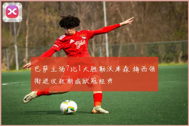 巴萨主场7比1大胜勒沃库森 梅西领衔进攻狂潮成欧冠经典