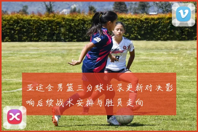 亚运会男篮三分球记录更新对决影响后续战术安排与胜负走向