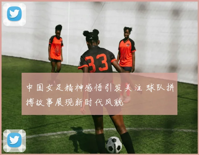 中国女足精神感悟引发关注 球队拼搏故事展现新时代风貌