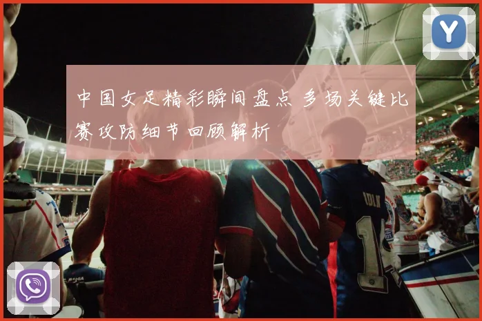 中国女足精彩瞬间盘点 多场关键比赛攻防细节回顾解析