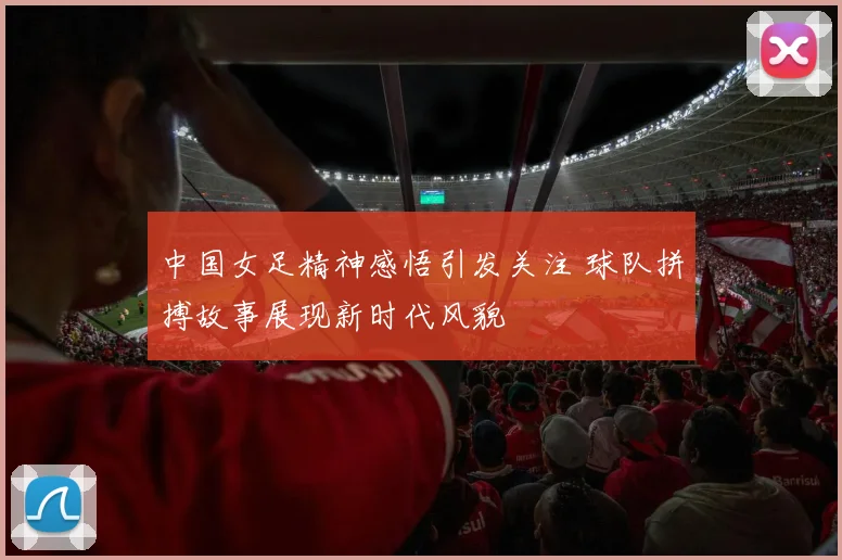 中国女足精神感悟引发关注 球队拼搏故事展现新时代风貌