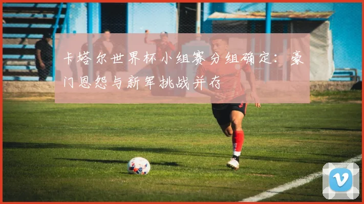 卡塔尔世界杯小组赛分组确定：豪门恩怨与新军挑战并存