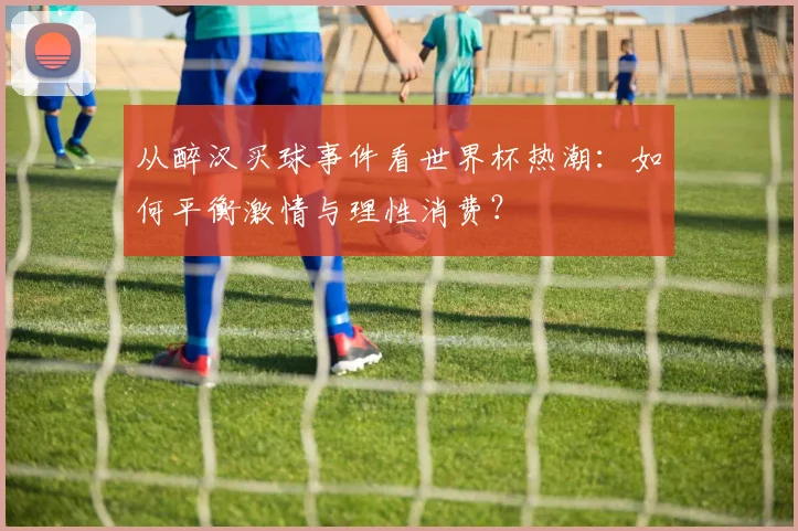 从醉汉买球事件看世界杯热潮：如何平衡激情与理性消费？